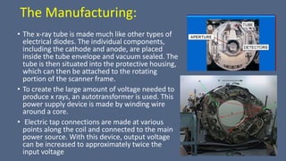 The Manufacturing:
• The x-ray tube is made much like other types of
electrical diodes. The individual components,
including the cathode and anode, are placed
inside the tube envelope and vacuum sealed. The
tube is then situated into the protective housing,
which can then be attached to the rotating
portion of the scanner frame.
• To create the large amount of voltage needed to
produce x rays, an autotransformer is used. This
power supply device is made by winding wire
around a core.
• Electric tap connections are made at various
points along the coil and connected to the main
power source. With this device, output voltage
can be increased to approximately twice the
input voltage
 