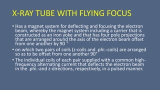 X-RAY TUBE WITH FLYING FOCUS
• Has a magnet system for deflecting and focusing the electron
beam, whereby the magnet system including a carrier that is
constructed as an iron yoke and that has four pole projections
that are arranged around the axis of the electron beam offset
from one another by 90 °
• on which two pairs of coils (z-coils and .phi.-coils) are arranged
so as to be offset from one another 90°
• The individual coils of each pair supplied with a common high-
frequency alternating current that deflects the electron beam
in the .phi.-and z-directions, respectively, in a pulsed manner.
 