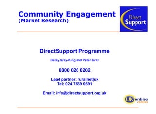 Community Engagement  (Market Research) DirectSupport Programme Betsy Gray-King and Peter Gray 0800 026 0202 Lead partner: ruralnet|uk Tel: 024 7669 0691 Email: info@directsupport.org.uk 