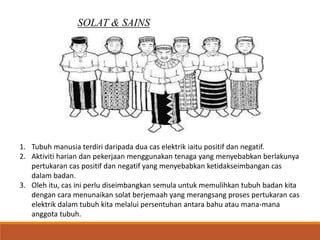 SOLAT & SAINS
1. Tubuh manusia terdiri daripada dua cas elektrik iaitu positif dan negatif.
2. Aktiviti harian dan pekerjaan menggunakan tenaga yang menyebabkan berlakunya
pertukaran cas positif dan negatif yang menyebabkan ketidakseimbangan cas
dalam badan.
3. Oleh itu, cas ini perlu diseimbangkan semula untuk memulihkan tubuh badan kita
dengan cara menunaikan solat berjemaah yang merangsang proses pertukaran cas
elektrik dalam tubuh kita melalui persentuhan antara bahu atau mana-mana
anggota tubuh.
 