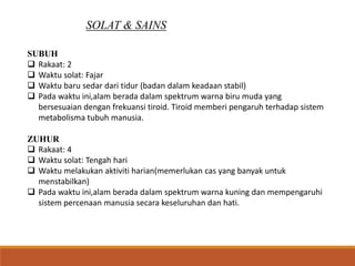SOLAT & SAINS
SUBUH
 Rakaat: 2
 Waktu solat: Fajar
 Waktu baru sedar dari tidur (badan dalam keadaan stabil)
 Pada waktu ini,alam berada dalam spektrum warna biru muda yang
bersesuaian dengan frekuansi tiroid. Tiroid memberi pengaruh terhadap sistem
metabolisma tubuh manusia.
ZUHUR
 Rakaat: 4
 Waktu solat: Tengah hari
 Waktu melakukan aktiviti harian(memerlukan cas yang banyak untuk
menstabilkan)
 Pada waktu ini,alam berada dalam spektrum warna kuning dan mempengaruhi
sistem percenaan manusia secara keseluruhan dan hati.
 