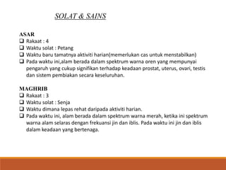 SOLAT & SAINS
ASAR
 Rakaat : 4
 Waktu solat : Petang
 Waktu baru tamatnya aktiviti harian(memerlukan cas untuk menstabilkan)
 Pada waktu ini,alam berada dalam spektrum warna oren yang mempunyai
pengaruh yang cukup signifikan terhadap keadaan prostat, uterus, ovari, testis
dan sistem pembiakan secara keseluruhan.
MAGHRIB
 Rakaat : 3
 Waktu solat : Senja
 Waktu dimana lepas rehat daripada aktiviti harian.
 Pada waktu ini, alam berada dalam spektrum warna merah, ketika ini spektrum
warna alam selaras dengan frekuansi jin dan iblis. Pada waktu ini jin dan iblis
dalam keadaan yang bertenaga.
 