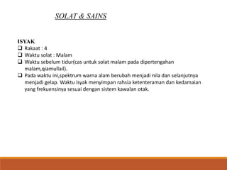 SOLAT & SAINS
ISYAK
 Rakaat : 4
 Waktu solat : Malam
 Waktu sebelum tidur(cas untuk solat malam pada dipertengahan
malam,qiamullail).
 Pada waktu ini,spektrum warna alam berubah menjadi nila dan selanjutnya
menjadi gelap. Waktu isyak menyimpan rahsia ketenteraman dan kedamaian
yang frekuensinya sesuai dengan sistem kawalan otak.
 