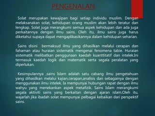 PENGENALAN
Solat merupakan kewajipan bagi setiap individu muslim. Dengan
melaksanakan solat, kehidupan orang muslim akan lebih teratur dan
lengkap. Solat juga merangkumi semua aspek kehidupan dan ada juga
perkaitannya dengan ilmu sains. Oleh itu, ilmu sains juga harus
diketahui supaya dapat mengaplikasikannya dalam kehidupan seharian.
Sains disini bermaksud ilmu yang dihasilkan melalui cerapan dan
fahaman atau huraian sistematik mengenai fenomena tabie. Huraian
sistematik melibatkan penggunaan kaedah kuanttitatif dan intelek.Ini
termasuk kaedah logik dan matematik serta segala peralatan yang
diperlukan.
Kesimpulannya ,sains Islam adalah satu cabang ilmu pengetahuan
yang dihasilkan melalui kajian,cerapan,analisis dan sebagainya dengan
menggunakan ilmu intelek. Ia mempunyai hubungan rapat dengan ilmu
wahyu yang menekankan aspek metafizik. Sains Islam merangkumi
segala aktiviti sains yang berkaitan dengan ajaran islam.Oleh itu,
wajarlah jika ibadah solat mempunyai pelbagai kebaikan dari perspektif
sains.
 