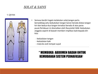 SOLAT & SAINS
1. QIYAM
• Semasa berdiri tegak melakukan solat,tangan perlu
bersedekap,iaitu kedudukan tangan kanan berada diatas tangan
kiri dan kedua-dua tangan tersebut berada di atas paras
pusat.Perlakuan ini diamalkan oleh Rasulullah SAW. Kedudukan
anggota seperti di bawah memberi implikasi baik kepada diri
kita:
- kedudukan tangan
- kedudukan kaki
- mata ke arah tempat sujud
“ MEMBUKA ABDOMEN BADAN UNTUK
KEMUDAHAN SISTEM PERNAFASAN”
 