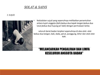 SOLAT & SAINS
3. SUJUD
• Kedudukan sujud yang sepenuhnya melibatkan persentuhan
antara tujuh anggota (dahi,kedua-dua tapak tangan,kedua-dua
lutut,kedua-dua hujung jari kaki) dengan permukaan lantai.
-seluruh berat badan terpikul sepenuhnya di atas otot- otot
kedua-dua tangan, kaki, dada, perut, punggung, leher dan otot-otot
kaki.
“MELANCARKAN PENGALIRAN DAN LIMFA
KESELURUH ANGGOTA BADAN”
 