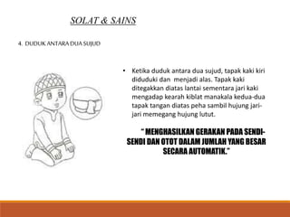 SOLAT & SAINS
4. DUDUKANTARADUA SUJUD
• Ketika duduk antara dua sujud, tapak kaki kiri
diduduki dan menjadi alas. Tapak kaki
ditegakkan diatas lantai sementara jari kaki
mengadap kearah kiblat manakala kedua-dua
tapak tangan diatas peha sambil hujung jari-
jari memegang hujung lutut.
“ MENGHASILKAN GERAKAN PADA SENDI-
SENDI DAN OTOT DALAM JUMLAH YANG BESAR
SECARA AUTOMATIK.”
 