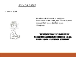 SOLAT & SAINS
5. TAHIYAT AKHIR
• Ketika duduk tahiyat akhir, punggung
didudukkan di atas lantai, kaki kiri dimasukkan
kebawah kaki kanan dan kaki kanan
ditegakkan.
“ MENGAKTIFKAN OTOT LANTAI PELVIK ,
MENGURANGKAN MASALAH DISFUNGSI EREKSI,
MELANCARKAN PERGERAKAN OTOT LEHER”
 