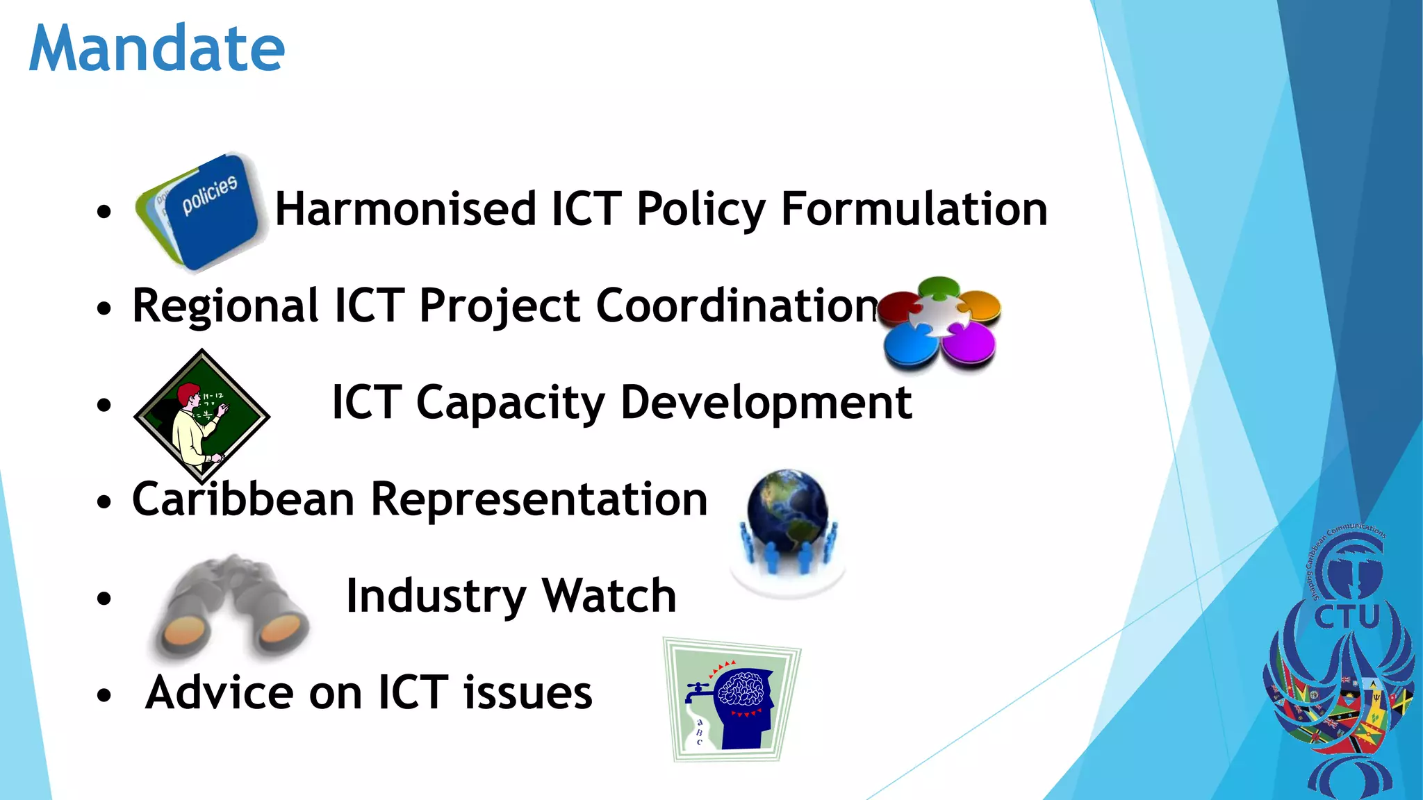 Mandate
• Harmonised ICT Policy Formulation
• Regional ICT Project Coordination
• ICT Capacity Development
• Caribbean Representation
• Industry Watch
• Advice on ICT issues
 