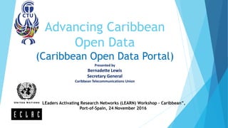 Advancing Caribbean
Open Data
(Caribbean Open Data Portal)
Presented by
Bernadette Lewis
Secretary General
Caribbean Telecommunications Union
"LEaders Activating Research Networks (LEARN) Workshop – Caribbean”,
Port-of-Spain, 24 November 2016
 