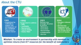 About the CTU
1989
• Established by
CARICOM to
support the
development of
the Caribbean
Telecommun-
ications Sector
1990
Inaugurated to address
• Policy
• Coordination
• Representation
• Capacity Building
• Industry Watch
2003
Defined new
strategic direction
to ensure
•Relevance
•Innovation
•Partnerships
•Collaboration
•Service
2004
• Mandate widened
to ICT
• Membership
Expanded to all
Caribbean States,
the Private Sector
and Civil Society
Mission: To create an environment in partnership with members to
optimize returns from ICT resources for the benefit of stakeholders
 