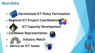 Mandate
• Harmonised ICT Policy Formulation
• Regional ICT Project Coordination
• ICT Capacity Development
• Caribbean Representation
• Industry Watch
• Advice on ICT issues
 