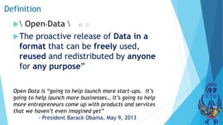 Definition
 OpenData  n. v.
The proactive release of Data in a
format that can be freely used,
reused and redistributed by anyone
for any purpose”
Open Data is “going to help launch more start-ups. It’s
going to help launch more businesses… It’s going to help
more entrepreneurs come up with products and services
that we haven’t even imagined yet”
- President Barack Obama, May 9, 2013
 