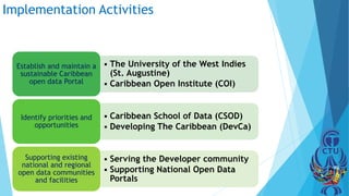 Implementation Activities
• The University of the West Indies
(St. Augustine)
• Caribbean Open Institute (COI)
Establish and maintain a
sustainable Caribbean
open data Portal
• Caribbean School of Data (CSOD)
• Developing The Caribbean (DevCa)
Identify priorities and
opportunities
• Serving the Developer community
• Supporting National Open Data
Portals
Supporting existing
national and regional
open data communities
and facilities
 