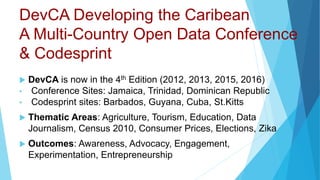 DevCA Developing the Caribean
A Multi-Country Open Data Conference
& Codesprint
 DevCA is now in the 4th Edition (2012, 2013, 2015, 2016)
• Conference Sites: Jamaica, Trinidad, Dominican Republic
• Codesprint sites: Barbados, Guyana, Cuba, St.Kitts
 Thematic Areas: Agriculture, Tourism, Education, Data
Journalism, Census 2010, Consumer Prices, Elections, Zika
 Outcomes: Awareness, Advocacy, Engagement,
Experimentation, Entrepreneurship
 