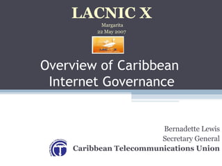 Overview of Caribbean  Internet Governance Bernadette Lewis Secretary General Caribbean Telecommunications Union LACNIC X Margarita 22 May 2007 