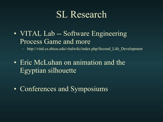 SL Research VITAL Lab -- Software Engineering Process Game and more http://vital.cs.ohiou.edu/vitalwiki/index.php/Second_Life_Development Eric McLuhan on animation and the Egyptian silhouette Conferences and Symposiums 
