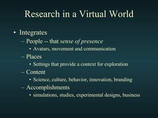 Research in a Virtual World Integrates People -- that  sense of presence Avatars, movement and communication Places Settings that provide a context for exploration Content  Science, culture, behavior, innovation, branding Accomplishments simulations, studies, experimental designs, business 