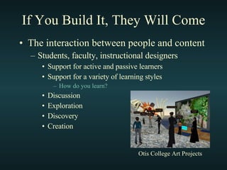 If You Build It, They Will Come The interaction between people and content Students, faculty, instructional designers Support for active and passive learners Support for a variety of learning styles How do you learn? Discussion Exploration Discovery Creation Otis College Art Projects 