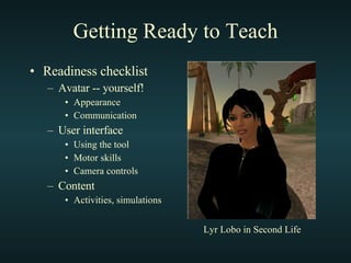 Getting Ready to Teach Readiness checklist Avatar -- yourself! Appearance Communication User interface Using the tool Motor skills Camera controls Content Activities, simulations Lyr Lobo in Second Life 