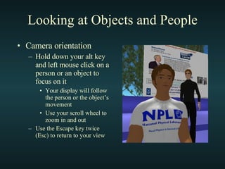 Looking at Objects and People Camera orientation Hold down your alt key and left mouse click on a person or an object to focus on it Your display will follow the person or the object’s movement Use your scroll wheel to zoom in and out Use the Escape key twice (Esc) to return to your view 