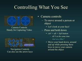 Controlling What You See Camera controls To move around a person or object Let’s look at your face! Press and hold down ctrl + alt + left button All 3 at the same time And on a Mac?  Move your hand down, around and up while pressing these keys to move your camera around the object Navigation Controls Can also use the arrow keys Camera Controls Handy for Capturing Video 