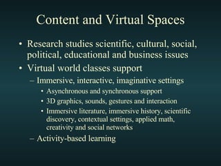 Content and Virtual Spaces Research studies scientific, cultural, social, political, educational and business issues Virtual world classes support Immersive, interactive, imaginative settings Asynchronous and synchronous support 3D graphics, sounds, gestures and interaction Immersive literature, immersive history, scientific discovery, contextual settings, applied math, creativity and social networks Activity-based learning 