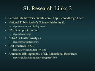 SL Research Links 2 Second Life http://secondlife.com/  http://secondlifegrid.net/ National Public Radio’s Science Friday in SL http://www.sciencefriday.com/ NMC Campus Observer http://sl.nmc.org/ NOAA’s Traffic Analysis http://mayarealities.com/ Best Practices in SL http://www.slcn.tv/bpe-lyr-lobo Annotated Bibliograophy of SL Educational Resources  http://web.ics.purdue.edu/~mpepper/slbib 