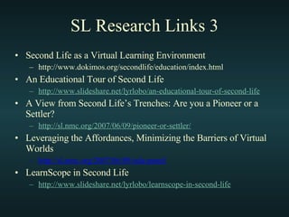 SL Research Links 3 Second Life as a Virtual Learning Environment http://www.dokimos.org/secondlife/education/index.html An Educational Tour of Second Life http://www. slideshare .net/ lyrlobo /an-educational-tour-of-second-life A View from Second Life’s Trenches: Are you a Pioneer or a Settler? http://sl.nmc.org/2007/06/09/pioneer-or-settler/ Leveraging the Affordances, Minimizing the Barriers of Virtual Worlds http://sl.nmc.org/2007/06/09/edu-panel/ LearnScope in Second Life http://www. slideshare .net/ lyrlobo / learnscope -in-second-life 