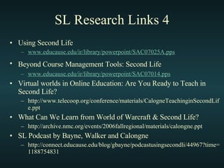 SL Research Links 4 Using Second Life www. educause . edu / ir /library/ powerpoint /SAC07025A. pps Beyond Course Management Tools: Second Life   www. educause . edu / ir /library/ powerpoint /SAC07014. pps Virtual worlds in Online Education: Are You Ready to Teach in Second Life? http://www.telecoop.org/conference/materials/CalogneTeachinginSecondLife.ppt What Can We Learn from World of Warcraft & Second Life? http://archive.nmc.org/events/2006fallregional/materials/calongne.ppt SL Podcast by Bayne, Walker and Calongne http://connect.educause.edu/blog/gbayne/podcastusingsecondli/44967?time=1188754831 