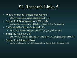 SL Research Links 5 Who’s on Second? Educational Podcasts http://www.rabble.ca/rpn/podcast.php?id=wos Second Life Development -- VITAL Lab http://vital.cs.ohiou.edu/vitalwiki/index.php/Second_Life_Development Suffern Middle School in Second Life http://rampoislands.blogspot.com/2007_02_01_archive.html Second Life Library 2.0 http://www.infoisland.org/drupal/  and http://www.myspace.com/73899784 Second Life Education Wiki http://www.simteach.com/wiki/index.php?title=Second_Life_Education_Wiki 