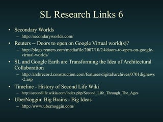 SL Research Links 6 Secondary Worlds http://secondaryworlds.com/ Reuters -- Doors to open on Google Virtual world(s)? http://blogs.reuters.com/mediafile/2007/10/24/doors-to-open-on-google-virtual-worlds/ SL and Google Earth are Transforming the Idea of Architectural Collaboration http://archrecord.construction.com/features/digital/archives/0701dignews-2.asp Timeline - History of Second Life Wiki   http://secondlife.wikia.com/index.php/Second_Life_Through_The_Ages UberNoggin: Big Brains - Big Ideas http://www.ubernoggin.com/ 