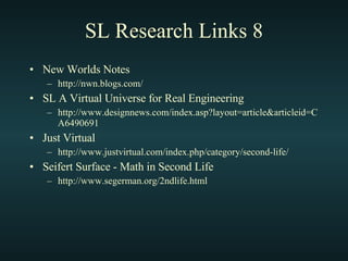 SL Research Links 8 New Worlds Notes http://nwn.blogs.com/ SL A Virtual Universe for Real Engineering http://www.designnews.com/index.asp?layout=article&articleid=CA6490691 Just Virtual http://www.justvirtual.com/index.php/category/second-life/ Seifert Surface - Math in Second Life http://www.segerman.org/2ndlife.html 