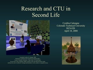 Research and CTU in  Second Life  Copyright Cynthia M. Calongne, 2008. Permission is granted for this material to be shared under a  Creative Commons Attribution - Share Alike 3.0 United States.  You are free to copy, distribute, display, perform, remix and make derivative works.  Attribute the work to Cynthia M. Calongne and distribute it with a similar or compatible license. Cynthia Calongne Colorado Technical University DCS-EIS  April 18, 2008 