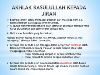  Baginda sendiri selalu mendapat pesanan dari malaikat Jibril a.s.
supaya berbuat baik kepada jiran tetangga.
 Al-Quran menerangkan bahawa jiran termasuk golongan manusia yang
harus diutamakan dan berinteraksi dengan baik.
 Nabi s.a.w. bersabda yang bermaksud;
“sesiapa beriman kepada Allah dan Hari Akhirat, janganlah menyakiti jiran
tetangganya”.(Riwayat Bukhari dan Muslim)
 Berbuat baik kepada jiran tetangga dalam pengertian minimum ialah
tidak menimbulkan sebarang masalah kepada mereka atau tidak
menganggu mereka. Contohnya,
• Tidak membuang sampah di depan rumah mereka
• Tidak menyakiti mereka dengan perkataan kasar
 Berbuat baik kepada jiran dalam pengertian maksimum ialah bukan
sahaja tidak menganggu mereka tetapi juga mampu memberi bantuan
dalam bentuk material ataupun moral.
 
