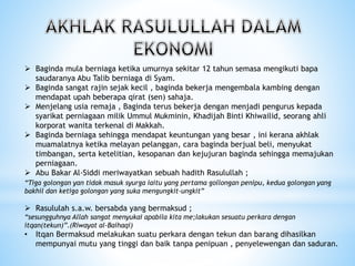 Baginda mula berniaga ketika umurnya sekitar 12 tahun semasa mengikuti bapa
saudaranya Abu Talib berniaga di Syam.
 Baginda sangat rajin sejak kecil , baginda bekerja mengembala kambing dengan
mendapat upah beberapa qirat (sen) sahaja.
 Menjelang usia remaja , Baginda terus bekerja dengan menjadi pengurus kepada
syarikat perniagaan milik Ummul Mukminin, Khadijah Binti Khiwailid, seorang ahli
korporat wanita terkenal di Makkah.
 Baginda berniaga sehingga mendapat keuntungan yang besar , ini kerana akhlak
muamalatnya ketika melayan pelanggan, cara baginda berjual beli, menyukat
timbangan, serta ketelitian, kesopanan dan kejujuran baginda sehingga memajukan
perniagaan.
 Abu Bakar Al-Siddi meriwayatkan sebuah hadith Rasulullah ;
“Tiga golongan yan tidak masuk syurga iaitu yang pertama gollongan penipu, kedua golongan yang
bakhil dan ketiga golongan yang suka mengungkit-ungkit”
 Rasululah s.a.w. bersabda yang bermaksud ;
“sesungguhnya Allah sangat menyukai apabila kita me;lakukan sesuatu perkara dengan
itqan(tekun)”.(Riwayat al-Baihaqi)
• Itqan Bermaksud melakukan suatu perkara dengan tekun dan barang dihasilkan
mempunyai mutu yang tinggi dan baik tanpa penipuan , penyelewengan dan saduran.
 