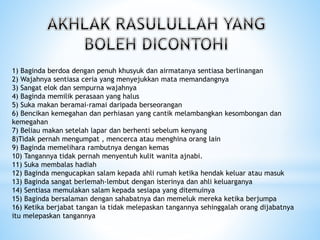 1) Baginda berdoa dengan penuh khusyuk dan airmatanya sentiasa berlinangan
2) Wajahnya sentiasa ceria yang menyejukkan mata memandangnya
3) Sangat elok dan sempurna wajahnya
4) Baginda memilik perasaan yang halus
5) Suka makan beramai-ramai daripada berseorangan
6) Bencikan kemegahan dan perhiasan yang cantik melambangkan kesombongan dan
kemegahan
7) Beliau makan setelah lapar dan berhenti sebelum kenyang
8)Tidak pernah mengumpat , mencerca atau menghina orang lain
9) Baginda memelihara rambutnya dengan kemas
10) Tangannya tidak pernah menyentuh kulit wanita ajnabi.
11) Suka membalas hadiah
12) Baginda mengucapkan salam kepada ahli rumah ketika hendak keluar atau masuk
13) Baginda sangat berlemah-lembut dengan isterinya dan ahli keluarganya
14) Sentiasa memulakan salam kepada sesiapa yang ditemuinya
15) Baginda bersalaman dengan sahabatnya dan memeluk mereka ketika berjumpa
16) Ketika berjabat tangan ia tidak melepaskan tangannya sehinggalah orang dijabatnya
itu melepaskan tangannya
 