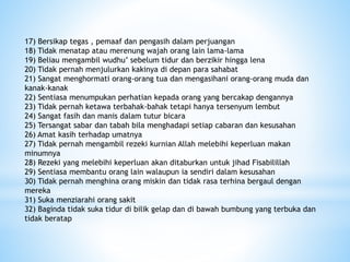 17) Bersikap tegas , pemaaf dan pengasih dalam perjuangan
18) Tidak menatap atau merenung wajah orang lain lama-lama
19) Beliau mengambil wudhu’ sebelum tidur dan berzikir hingga lena
20) Tidak pernah menjulurkan kakinya di depan para sahabat
21) Sangat menghormati orang-orang tua dan mengasihani orang-orang muda dan
kanak-kanak
22) Sentiasa menumpukan perhatian kepada orang yang bercakap dengannya
23) Tidak pernah ketawa terbahak-bahak tetapi hanya tersenyum lembut
24) Sangat fasih dan manis dalam tutur bicara
25) Tersangat sabar dan tabah bila menghadapi setiap cabaran dan kesusahan
26) Amat kasih terhadap umatnya
27) Tidak pernah mengambil rezeki kurnian Allah melebihi keperluan makan
minumnya
28) Rezeki yang melebihi keperluan akan ditaburkan untuk jihad Fisabilillah
29) Sentiasa membantu orang lain walaupun ia sendiri dalam kesusahan
30) Tidak pernah menghina orang miskin dan tidak rasa terhina bergaul dengan
mereka
31) Suka menziarahi orang sakit
32) Baginda tidak suka tidur di bilik gelap dan di bawah bumbung yang terbuka dan
tidak beratap
 