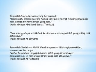 Rasulullah S.a.w.bersabda yang bermaksud:
“Tiada suatu amalan seorang hamba yang paling berat timbangannya pada
hari kiamat melebihi akhlak yang baik.”
(Hadis riwayat Abu Daud dan at-Tirmidzi)
“Dan sesungguhnya sebaik-baik keislaman seseorang adalah yang paling baik
akhlaknya.”
(Hadis riwayat As-Suyuthi)
Rasulullah Shalallahu Alaihi Wasallam pernah didatangi perwakilan,
lalu mereka bertanya:
“Wahai Rasulullah, siapakah hamba Allah yang dicintai-Nya?
Rasulullah s.a. w. menjawab: Orang yang baik akhlaknya.”
(Hadis riwayat Al-Haitsami)
 