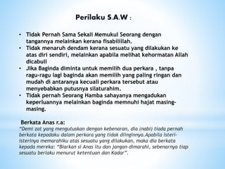 Perilaku S.A.W :
• Tidak Pernah Sama Sekali Memukul Seorang dengan
tangannya melainkan kerana fisabilillah.
• Tidak menaruh dendam kerana sesuatu yang dilakukan ke
atas diri sendiri, melainkan apabila melihat kehormatan Allah
dicabuli
• Jika Baginda diminta untuk memilih dua perkara , tanpa
ragu-ragu lagi baginda akan memilih yang paling ringan dan
mudah di antaranya kecuali perkara tersebut atau
menyebabkan putusnya silaturahim.
• Tidak pernah Seorang Hamba sahayanya mengadukan
keperluannya melainkan baginda memnuhi hajat masing-
masing.
Berkata Anas r.a:
“Demi zat yang mengutuskan dengan kebenaran, dia (nabi) tiada pernah
berkata kepadaku dalam perkara yang tidak diinginnya.Apabila isteri-
isterinya memarahiku atas sesuatu yang dilakukan, maka dia berkata
kepada mereka: “Biarkan si Anas itu dan jangan dimarahi, sebenarnya tiap
sesuatu berlaku menurut ketentuan dan Kadar”.
 