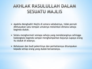  Apabila Menghadiri Majlis di antara sahabatnya, tidak pernah
dikhususkan satu tempat untuknya melainkan dimana sahaja
baginda duduk.
 Selalu menghormati sesiapa sahaja yang mendatanginya sehingga
kadangkala baginda sampai menghamparkan bajunya supaya orang
itu duduk di atasnya.
 Kehalusan dan budi pekertinya dan perhatiannya ditumpukan
kepada setiap orang yang duduk bersamanya.
 
