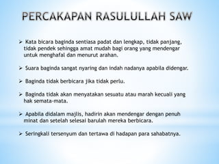  Kata bicara baginda sentiasa padat dan lengkap, tidak panjang,
tidak pendek sehingga amat mudah bagi orang yang mendengar
untuk menghafal dan menurut arahan.
 Suara baginda sangat nyaring dan indah nadanya apabila didengar.
 Baginda tidak berbicara jika tidak perlu.
 Baginda tidak akan menyatakan sesuatu atau marah kecuali yang
hak semata-mata.
 Apabila didalam majlis, hadirin akan mendengar dengan penuh
minat dan setelah selesai barulah mereka berbicara.
 Seringkali tersenyum dan tertawa di hadapan para sahabatnya.
 
