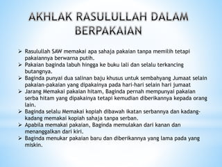  Rasulullah SAW memakai apa sahaja pakaian tanpa memilih tetapi
pakaiannya berwarna putih.
 Pakaian baginda labuh hingga ke buku lali dan selalu terkancing
butangnya.
 Baginda punyai dua salinan baju khusus untuk sembahyang Jumaat selain
pakaian-pakaian yang dipakainya pada hari-hari selain hari jumaat
 Jarang Memakai pakaian hitam, Baginda pernah mempunyai pakaian
serba hitam yang dipakainya tetapi kemudian diberikannya kepada orang
lain.
 Baginda selalu Memakai kopiah dibawah ikatan serbannya dan kadang-
kadang memakai kopiah sahaja tanpa serban.
 Apabila memakai pakaian, Baginda memulakan dari kanan dan
menanggalkan dari kiri.
 Baginda menukar pakaian baru dan diberikannya yang lama pada yang
miskin.
 