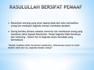  Rasulullah seorang yang amat lapang dada dan suka memaafkan
orang lain meskipun baginda mampu membalas dendam.
 Sering berlaku dimana sahabat meminta izin membunuh orang yang
membuat jahat kepada Rasullulah, Tetapi baginda tidak bersetuju
dan melarang , Dalam hal ini baginda selalu bersabda yang
bermaksud;
“Mudah-mudahan Allah merahmati saudaramu. Sebenarnya musuh itu telah
disakiti lebih dari itu, baginda besabar sahaja”
 