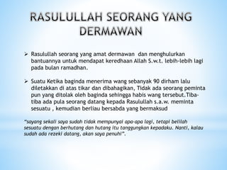  Rasulullah seorang yang amat dermawan dan menghulurkan
bantuannya untuk mendapat keredhaan Allah S.w.t. lebih-lebih lagi
pada bulan ramadhan.
 Suatu Ketika baginda menerima wang sebanyak 90 dirham lalu
diletakkan di atas tikar dan dibahagikan, Tidak ada seorang peminta
pun yang ditolak oleh baginda sehingga habis wang tersebut.Tiba-
tiba ada pula seorang datang kepada Rasulullah s.a.w. meminta
sesuatu , kemudian berliau bersabda yang bermaksud
“sayang sekali saya sudah tidak mempunyai apa-apa lagi, tetapi belilah
sesuatu dengan berhutang dan hutang itu tanggungkan kepadaku. Nanti, kalau
sudah ada rezeki datang, akan saya penuhi”.
 