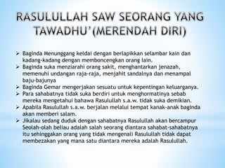  Baginda Menunggang keldai dengan berlapikkan selambar kain dan
kadang-kadang dengan memboncengkan orang lain.
 Baginda suka menziarahi orang sakit, menghantarkan jenazah,
memenuhi undangan raja-raja, menjahit sandalnya dan menampal
baju-bajunya
 Baginda Gemar mengerjakan sesuatu untuk kepentingan keluarganya.
 Para sahabatnya tidak suka berdiri untuk menghormatinya sebab
mereka mengetahui bahawa Rasulullah s.a.w. tidak suka demikian.
 Apabila Rasulullah s.a.w. berjalan melalui tempat kanak-anak baginda
akan memberi salam.
 Jikalau sedang duduk dengan sahabatnya Rasulullah akan bercampur
Seolah-olah beliau adalah salah seorang diantara sahabat-sahabatnya
itu sehinggakan orang yang tidak mengenali Rasulullah tidak dapat
membezakan yang mana satu diantara mereka adalah Rasulullah.
 