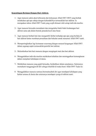 Kepentingan Beriman Dengan Hari Akhirat.
1- Agar manusia yakin akan kebesaran dan kekuasaan Allah SWT SWT yang berhak
melakukan apa-apa sahaja dengan kehendakNya termasuklah hari akhirat. Ia
merupakan rahsia Allah SWT Taala yang wajib diimani oleh setiap individu muslim.
2- Agar manusia berusaha memahami dan mengetahui bukti-bukti kedatangan hari
akhirat sama ada dalam bentuk petanda kecil atau besar.
3- Agar manusia berhati-hati dan mengambil iktibar terhadap apa-apa yang berlaku di
hari akhirat lantas membuat persediaan dan bekalan untuk menemui Allah SWT nanti.
4- Mempertingkatkan lagi keimanan seseorang dengan merasai keagungan Allah SWT
dalam segenap aspek termasuklah pemilik hari akhirat.
5- Melembutkan hati-hati manusia dengan mengingati mati dan hari akhirat.
6- Menggalakkan individu muslim melakukan kebaikan dan meninggalkan kemungkaran
dalam menjalani kehidupan di dunia.
7- Melahirkan manusia yang gigih berusaha, berdedikasi dalam amalannya. Seterusnya
memahami tanggungjawab diri sebagai khalifah di muka bumi Allah SWT Taala ini.
8- Menggalakkan manusia sentiasa bermuhasabah diri agar mendapat kehidupan yang
berkat semasa di dunia dan seterusnya mendapat syurga di akhirat nanti.

 
