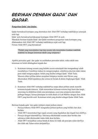 Beriman dengan Qada’ dan
Qadar.
Pengertian Qada’ dan Qadar.
Qadar bermaksud ketetapan yang ditentukan oleh Allah SWT terhadap makhluknya semenjak
azali lagi.
Qada’ pula bermaksud perlaksanaan ketetapan Allah SWT di azali.
Manakala beriman kepada Qada’ dan Qadar membawa pengertian suatu ketetapan yang
dilaksanakan oleh Allah SWT terhadap makhluknya sejak azali lagi.
Firman Allah SWT yang bermaksud:
“Dialah yang menciptakan tiap-tiap sesuatu lalu menentukan keadaan makhlukmakhluk itu dengan ketentuan takdir yang sempurna.”

Apabila persoalan qada’ dan qadar ini melibatkan persoalan takdir, maka takdir atau
ketentuan ini boleh dibahagikan kepada dua:
1- Ketentuan tentang sesuatu yang berlaku secara semulajadi dan mengandungi sebab
musababnya. Contohnya makan itu mengenyangkan, sebaliknya jika kita tidak makan
pasti tidak mengenyangkan. Inilah yang disebut sebagai Qada’ Allah Taala.
Manusia diberi pilihan dalam menjalani hidupnya melalui akal fikiran yang
dikurniakan Allah kepadanya dan semua ini berada di dalam lingkungan Qada’ Allah
Taala.
2- Ketentuan Allah SWT terhadap makhlukNya tanpa diberi pilihan untuk memilih
terutama kepada manusia. Allah menentukan keluasan tertentu bagi bumi dan langit,
seseorang itu dilahirkan lelaki atau perempuan, cacat atau sempurna dan dalam
pelbagai bangsa. Semua penetapan ini telah ditulis di Luh Mahfuz dengan ilmu Allah
SWT yang bersifat azali. Ketentuan inilah yang disebut sebagai Qadar Allah Taala.

Beriman kepada qada’ dan qadar meliputi empat perkara utama:
- Percaya bahawa Allah SWT mengetahui perkara-perkara yang berlaku dan akan
berlaku.
- Allah SWT menentukan bagi segala sesuatu yang diqadarkan dan diqada’kan olehNya.
- Percaya dengan kehendakNya. Sekiranya dikehendaki sesuatu akan berlaku dan
sekiranya tidak dikehendaki maka tidak akan berlaku.
- Allah SWT menjadikan semua benda di dunia ini tidak ada pencipta selain dariNya
dan tidak ada Tuhan selain daripadaNya.

 
