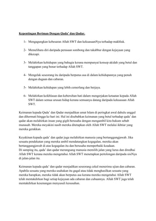 Kepentingan Beriman Dengan Qada’ dan Qadar.
1- Mengagungkan kebesaran Allah SWT dan kekuasaanNya terhadap makhluk.
2- Memelihara diri daripada perasaan sombong dan takabbur dengan kejayaan yang
dikecapi.
3- Melahirkan kehidupan yang bahagia kerana mempunyai konsep akidah yang betul dan
tanggapan yang benar terhadap Allah SWT.
4- Mengelak seseorang itu daripada berputus asa di dalam kehidupannya yang penuh
dengan dugaan dan cabaran.
5- Melahirkan kehidupan yang lebih cemerlang dan berjaya.
6- Melahirkan keikhlasan dan kebersihan hati dalam mengerjakan ketaatan kepada Allah
SWT dalam semua urusan hidup kerana semuanya datang daripada kekuasaan Allah
SWT.
Keimanan kepada Qada’ dan Qadar menjadikan umat Islam di peringkat awal dahulu unggul
dan dihormati hingga ke hari ini. Hal ini disebabkan keimanan yang betul terhadap qada’ dan
qadar akan melahirkan insan yang gigih berusaha dengan mengambil kira hukum sebab
munasab. Mereka meyakini nasib mereka ditetapkan oleh Allah SWT melalui ikhtiar yang
mereka gerakkan.
Keyakinan kepada qada’ dan qadar juga melahirkan manusia yang bertanggungjawab. Jika
sesuatu pendekatan yang mereka ambil mendatangkan kegagalan, mereka akan
bertanggungjawab di atas kegagalan itu dan berusaha memperbaiki keadaan.
Di samping itu, qada’ dan qadar merangsang manusia memilih jalan yang lurus dan diredhai
Allah SWT kerana mereka mengetahui Allah SWT menetapkan pertolongan daripada sisiNya
di jalan-jalan itu.
Keimanan kepada qada’ dan qadar menjadikan seseorang cekal menerima ujian dan cabaran.
Apabila sesuatu yang mereka usahakan itu gagal atau tidak menghasilkan sesuatu yang
mereka harapkan, mereka tidak akan berputus asa kerana mereka mengetahui Allah SWT
telah mentakdirkan bagi setiap kejayaan ada cabaran dan cubaannya. Allah SWT juga telah
mentakdirkan kesenangan menyusuli kesusahan.

 