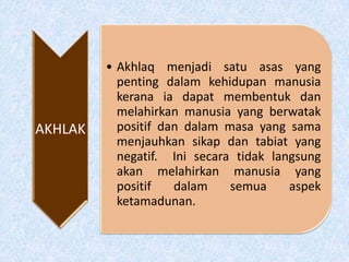 AKHLAK
• Akhlaq menjadi satu asas yang
penting dalam kehidupan manusia
kerana ia dapat membentuk dan
melahirkan manusia yang berwatak
positif dan dalam masa yang sama
menjauhkan sikap dan tabiat yang
negatif. Ini secara tidak langsung
akan melahirkan manusia yang
positif dalam semua aspek
ketamadunan.
 